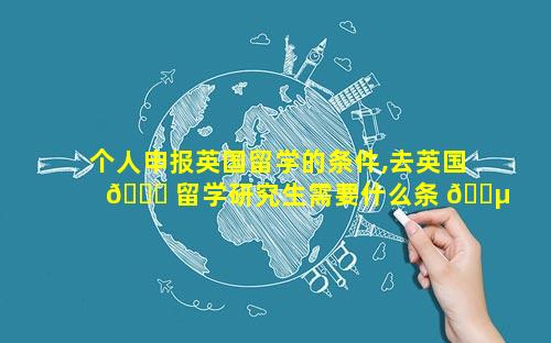 个人申报英国留学的条件,去英国 🍀 留学研究生需要什么条 🌵 件